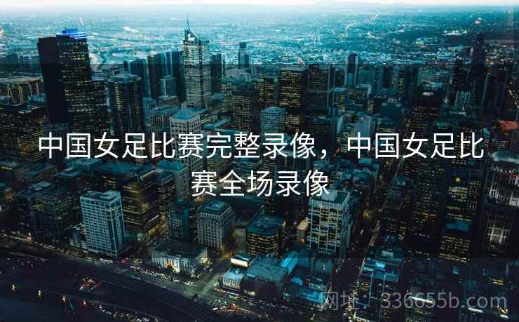 中国女足比赛完整录像，中国女足比赛全场录像