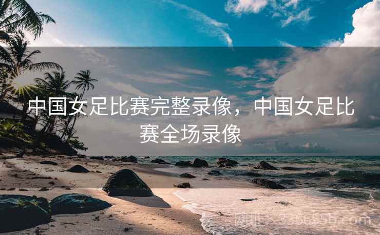 中国女足比赛完整录像，中国女足比赛全场录像