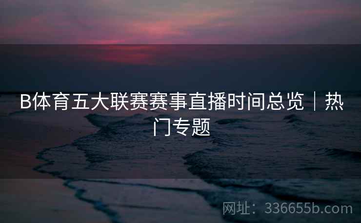 B体育五大联赛赛事直播时间总览｜热门专题