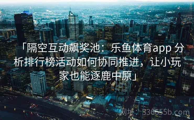 「隔空互动飙奖池：乐鱼体育app 分析排行榜活动如何协同推进，让小玩家也能逐鹿中原」  第2张