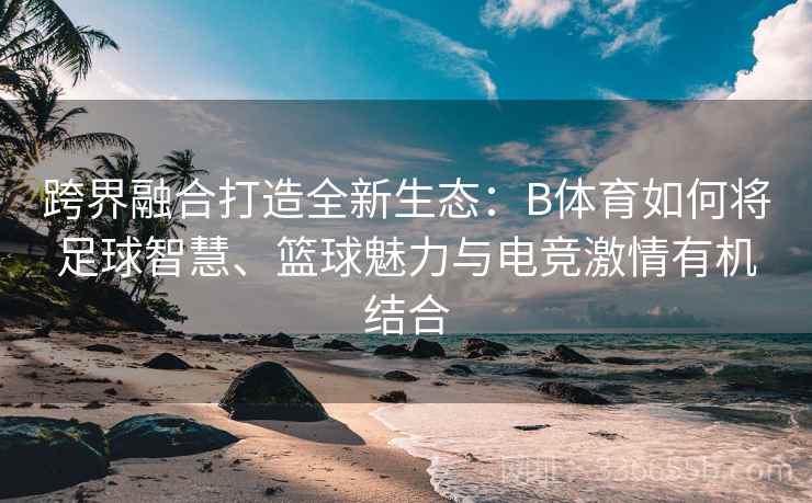 跨界融合打造全新生态：B体育如何将足球智慧、篮球魅力与电竞激情有机结合  第1张