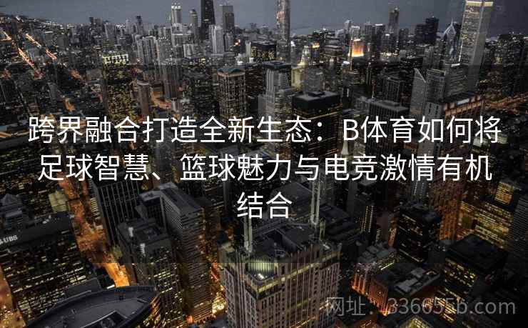 跨界融合打造全新生态：B体育如何将足球智慧、篮球魅力与电竞激情有机结合  第2张