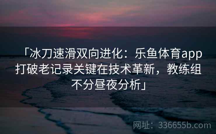 「冰刀速滑双向进化：乐鱼体育app 打破老记录关键在技术革新，教练组不分昼夜分析」  第1张
