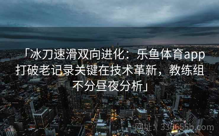 「冰刀速滑双向进化：乐鱼体育app 打破老记录关键在技术革新，教练组不分昼夜分析」  第2张