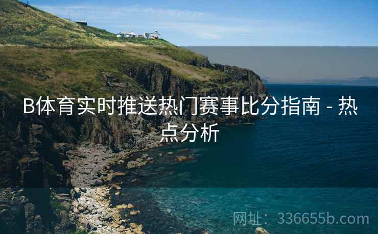 B体育实时推送热门赛事比分指南 - 热点分析