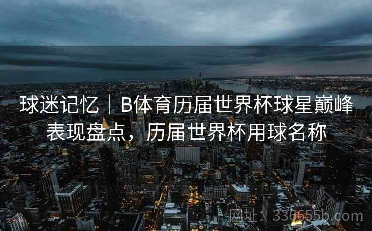 球迷记忆｜B体育历届世界杯球星巅峰表现盘点，历届世界杯用球名称