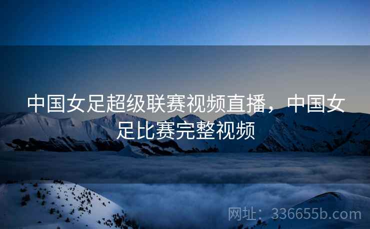 中国女足超级联赛视频直播，中国女足比赛完整视频