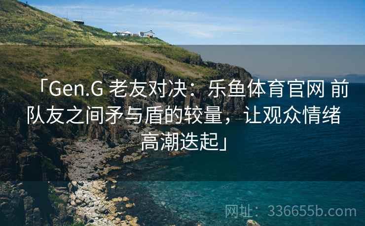 「Gen.G 老友对决：乐鱼体育官网 前队友之间矛与盾的较量，让观众情绪高潮迭起」  第1张