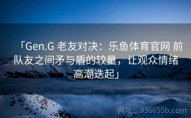 「Gen.G 老友对决：乐鱼体育官网 前队友之间矛与盾的较量，让观众情绪高潮迭起」  第2张