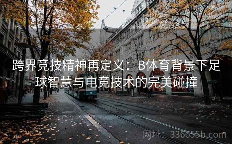 跨界竞技精神再定义：B体育背景下足球智慧与电竞技术的完美碰撞