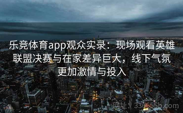 乐竞体育app观众实录：现场观看英雄联盟决赛与在家差异巨大，线下气氛更加激情与投入