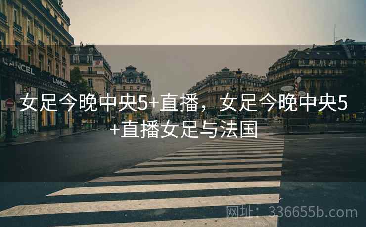 女足今晚中央5+直播，女足今晚中央5+直播女足与法国