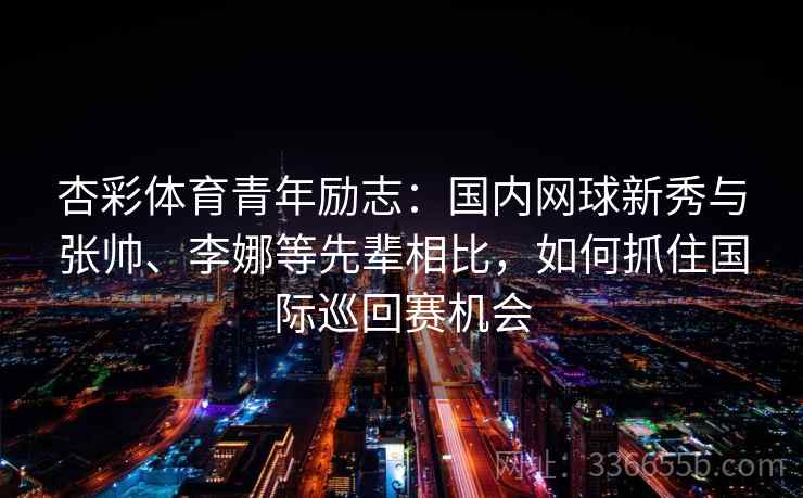 杏彩体育青年励志：国内网球新秀与张帅、李娜等先辈相比，如何抓住国际巡回赛机会