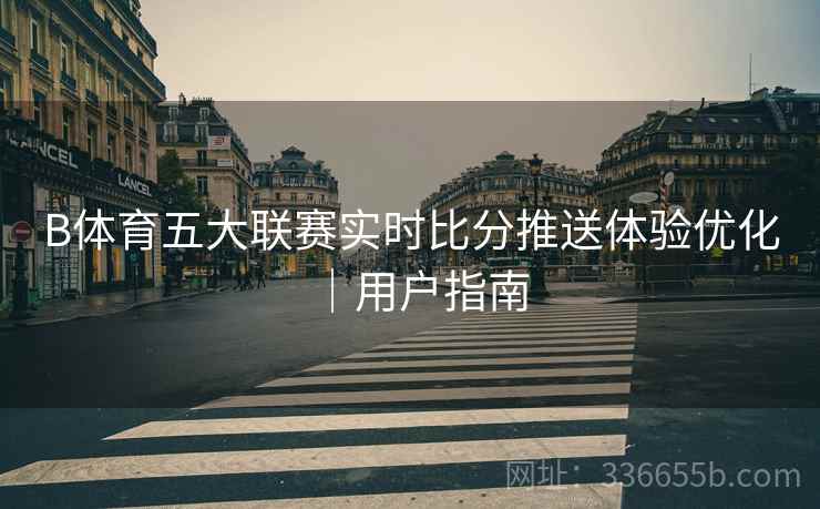 B体育五大联赛实时比分推送体验优化｜用户指南