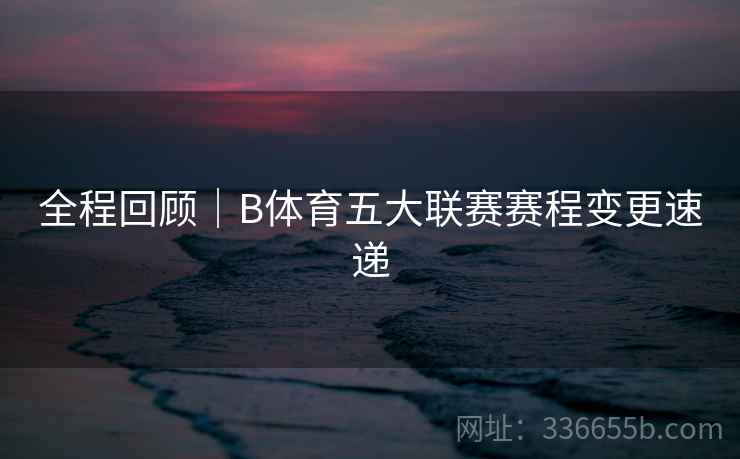 全程回顾｜B体育五大联赛赛程变更速递