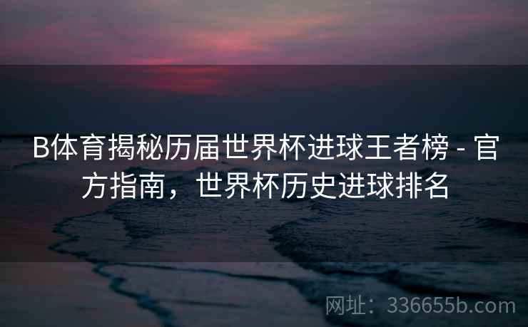 B体育揭秘历届世界杯进球王者榜 - 官方指南，世界杯历史进球排名