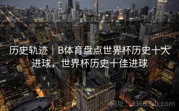 历史轨迹｜B体育盘点世界杯历史十大进球，世界杯历史十佳进球