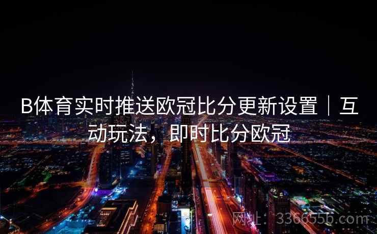 B体育实时推送欧冠比分更新设置｜互动玩法，即时比分欧冠