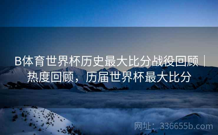 B体育世界杯历史最大比分战役回顾｜热度回顾，历届世界杯最大比分  第2张