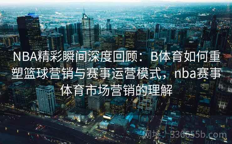 NBA精彩瞬间深度回顾：B体育如何重塑篮球营销与赛事运营模式，nba赛事体育市场营销的理解