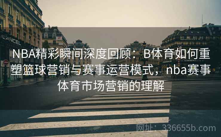 NBA精彩瞬间深度回顾：B体育如何重塑篮球营销与赛事运营模式，nba赛事体育市场营销的理解