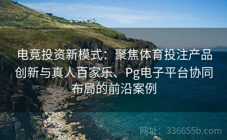 电竞投资新模式：聚焦体育投注产品创新与真人百家乐、Pg电子平台协同布局的前沿案例