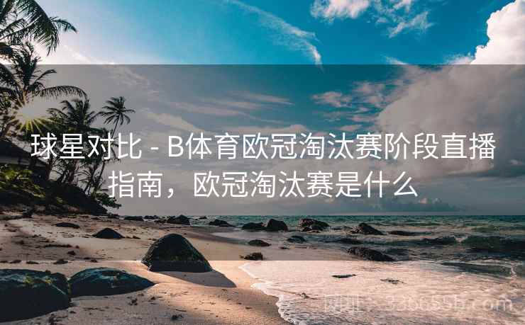 球星对比 - B体育欧冠淘汰赛阶段直播指南，欧冠淘汰赛是什么