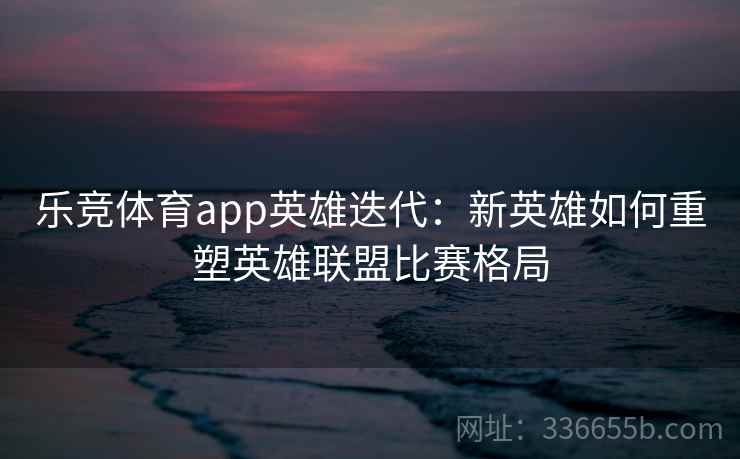 乐竞体育app英雄迭代：新英雄如何重塑英雄联盟比赛格局