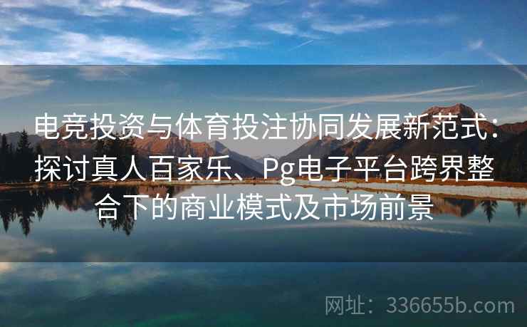 电竞投资与体育投注协同发展新范式：探讨真人百家乐、Pg电子平台跨界整合下的商业模式及市场前景