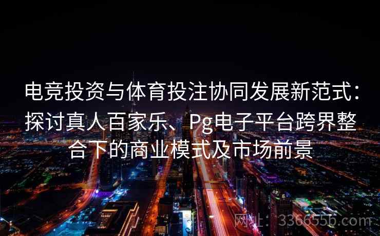 电竞投资与体育投注协同发展新范式：探讨真人百家乐、Pg电子平台跨界整合下的商业模式及市场前景