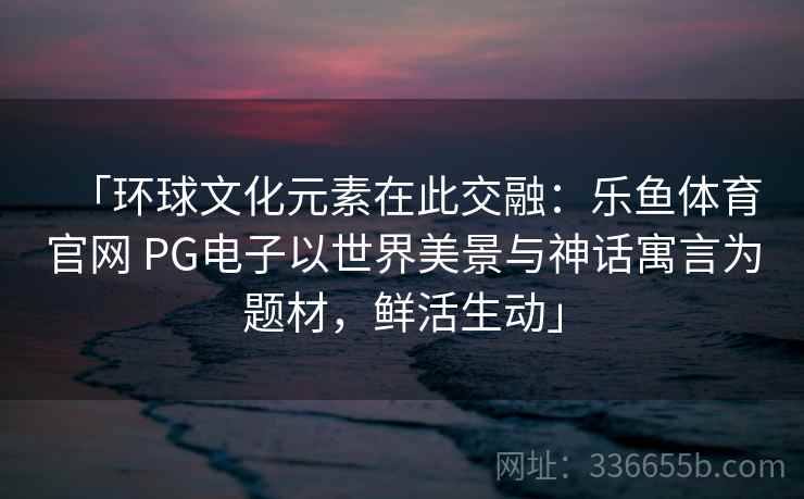 「环球文化元素在此交融：乐鱼体育官网 PG电子以世界美景与神话寓言为题材，鲜活生动」