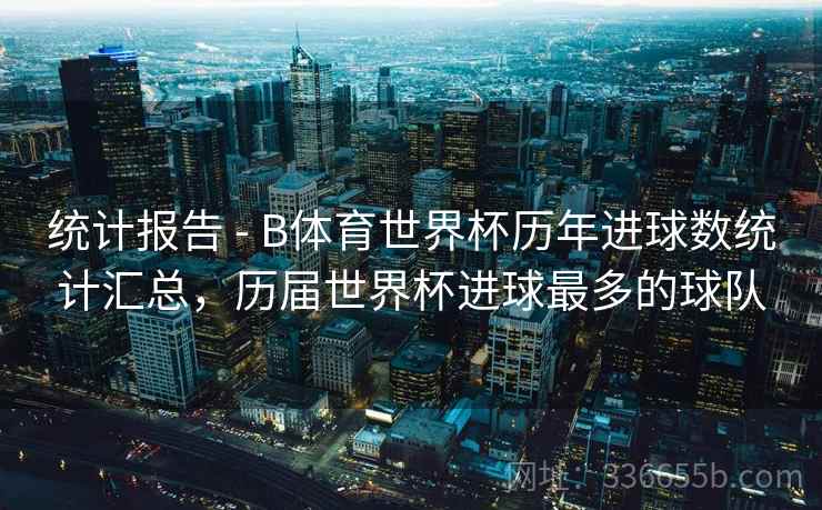 统计报告 - B体育世界杯历年进球数统计汇总，历届世界杯进球最多的球队