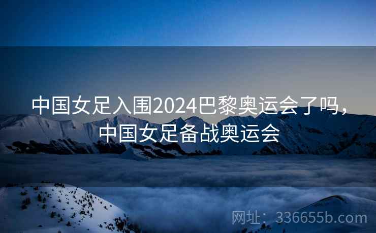 中国女足入围2024巴黎奥运会了吗，中国女足备战奥运会  第2张