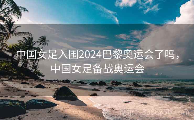 中国女足入围2024巴黎奥运会了吗，中国女足备战奥运会
