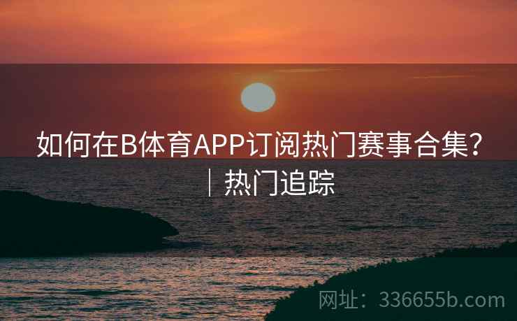 如何在B体育APP订阅热门赛事合集？｜热门追踪  第2张