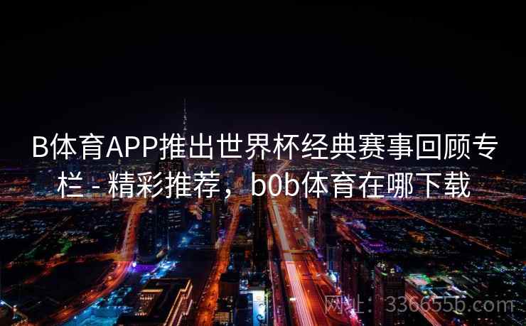 B体育APP推出世界杯经典赛事回顾专栏 - 精彩推荐，b0b体育在哪下载