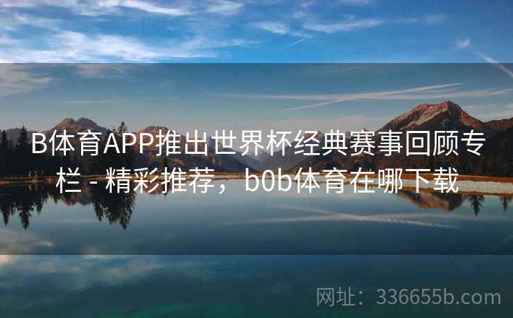 B体育APP推出世界杯经典赛事回顾专栏 - 精彩推荐，b0b体育在哪下载  第2张