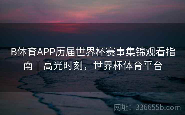 B体育APP历届世界杯赛事集锦观看指南｜高光时刻，世界杯体育平台