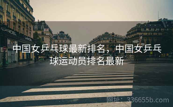 中国女乒乓球最新排名，中国女乒乓球运动员排名最新