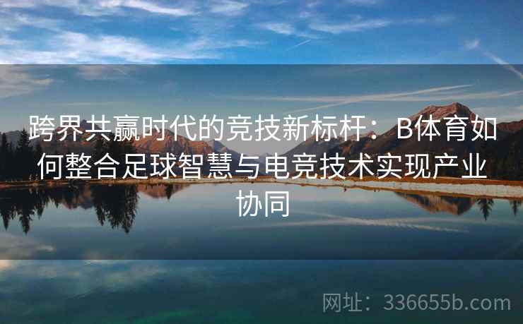跨界共赢时代的竞技新标杆：B体育如何整合足球智慧与电竞技术实现产业协同
