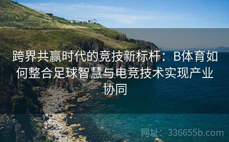 跨界共赢时代的竞技新标杆：B体育如何整合足球智慧与电竞技术实现产业协同  第2张